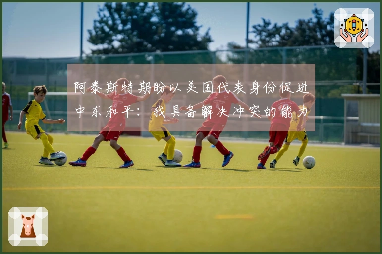 阿泰斯特期盼以美国代表身份促进中东和平：我具备解决冲突的能力