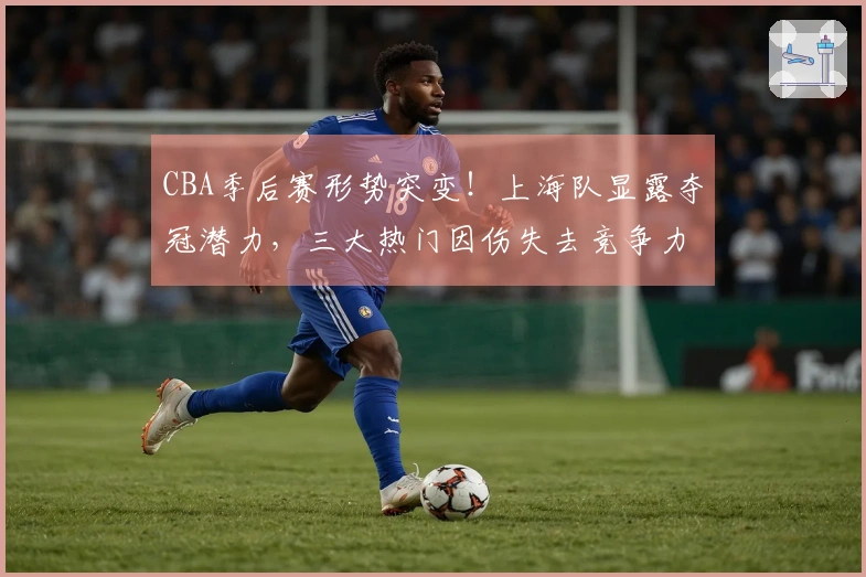 CBA季后赛形势突变！上海队显露夺冠潜力，三大热门因伤失去竞争力？