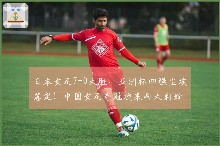 日本女足7-0大胜，亚洲杯四强尘埃落定！中国女足夺冠迎来两大利好