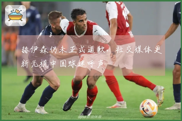 赫伊森仍未正式道歉，社交媒体更新无视中国球迷呼声