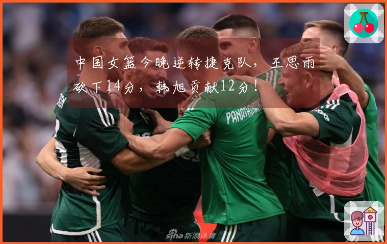 中国女篮今晚逆转捷克队，王思雨砍下14分，韩旭贡献12分！