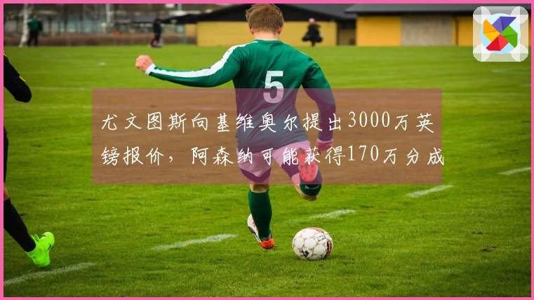 尤文图斯向基维奥尔提出3000万英镑报价，阿森纳可能获得170万分成