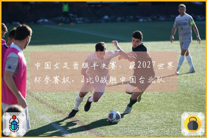 中国女足晋级半决赛，获2027世界杯参赛权，2比0战胜中国台北队