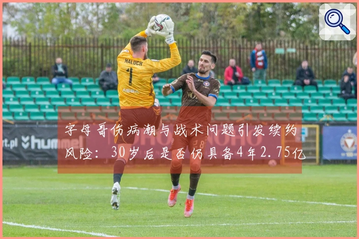 字母哥伤病潮与战术问题引发续约风险：30岁后是否仍具备4年2.75亿顶薪的价值？