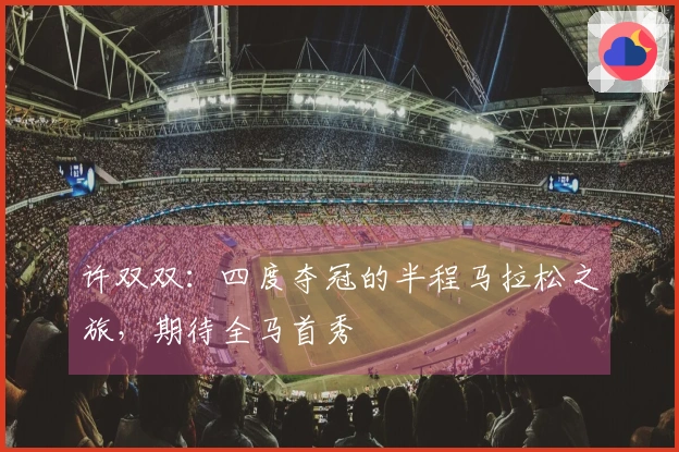 许双双：四度夺冠的半程马拉松之旅，期待全马首秀