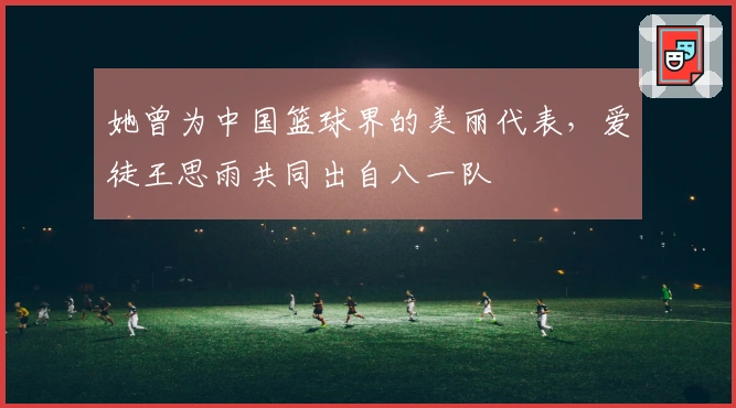 她曾为中国篮球界的美丽代表，爱徒王思雨共同出自八一队