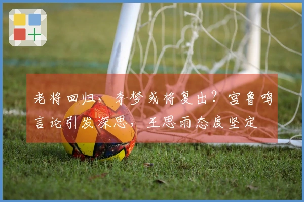 老将回归，李梦或将复出？宫鲁鸣言论引发深思，王思雨态度坚定