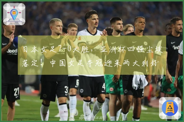 日本女足7-0大胜，亚洲杯四强尘埃落定！中国女足夺冠迎来两大利好